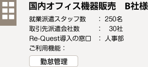 国内オフィス機器販売　B社様　就業派遣スタッフ数：250名　取引先派遣会社数：30社　Re-Quest導入の窓口：人事部　ご利用機能：勤怠管理