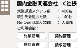 国内金融関連会社　C社様　就業派遣スタッフ数：400名　取引先派遣会社数：40社　Re-Quest導入の窓口：人事部　ご利用機能：見積管理　契約管理　勤怠管理　請求管理