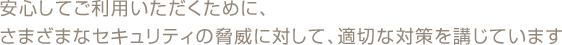 安心してご利用いただくために、さまざまなセキュリティの脅威に対して、適切な対策を講じています